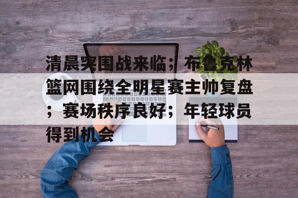 aiyouxi-清晨突围战来临；布鲁克林篮网围绕全明星赛主帅复盘；赛场秩序良好；年轻球员得到机会的简单介绍