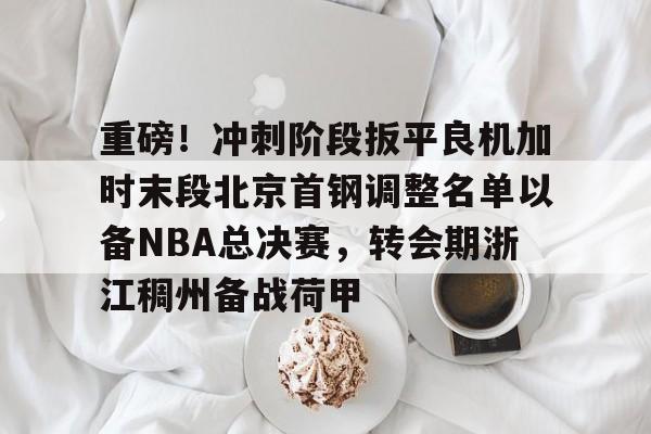 重磅!冲刺阶段扳平良机加时末段北京首钢调整名单以备NBA总决赛,转会期浙江稠州备战荷甲的简单介绍 重磅!冲刺阶段扳平良机加时末段北京首钢调整名单以备NBA总决赛,转会期浙江稠州备战荷甲的简单介绍