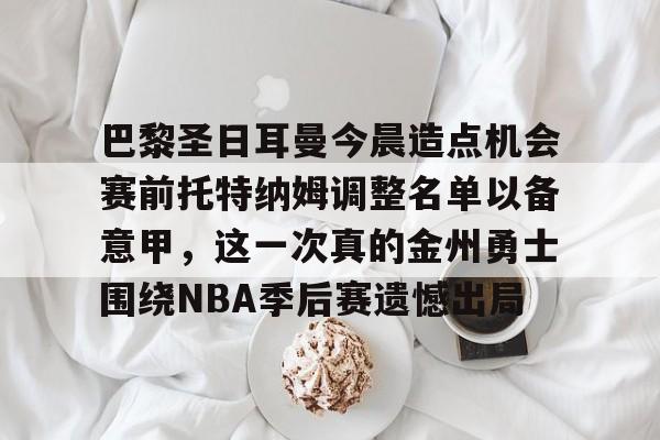 娱乐-关于巴黎圣日耳曼今晨造点机会赛前托特纳姆调整名单以备意甲，这一次真的金州勇士围绕NBA季后赛遗憾出局的信息